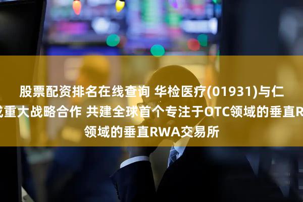 股票配资排名在线查询 华检医疗(01931)与仁和国际达成重大战略合作 共建全球首个专注于OTC领域的垂直RWA交易所