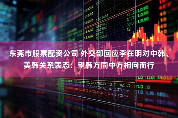 东莞市股票配资公司 外交部回应李在明对中韩、美韩关系表态：望韩方同中方相向而行
