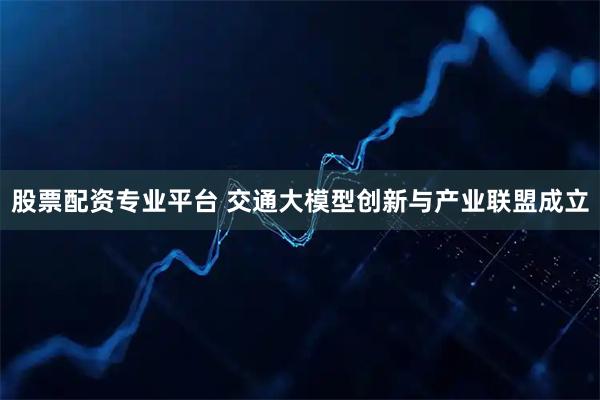 股票配资专业平台 交通大模型创新与产业联盟成立