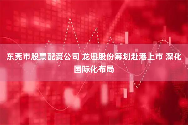 东莞市股票配资公司 龙迅股份筹划赴港上市 深化国际化布局