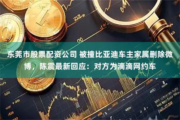 东莞市股票配资公司 被撞比亚迪车主家属删除微博，陈震最新回应：对方为滴滴网约车