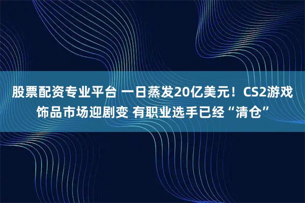 股票配资专业平台 一日蒸发20亿美元！CS2游戏饰品市场迎剧变 有职业选手已经“清仓”