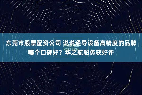 东莞市股票配资公司 说说通导设备高精度的品牌哪个口碑好？华之航船务获好评