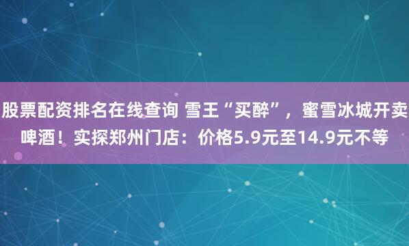 股票配资排名在线查询 雪王“买醉”，蜜雪冰城开卖啤酒！实探郑州门店：价格5.9元至14.9元不等