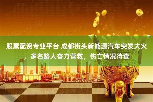 股票配资专业平台 成都街头新能源汽车突发大火，多名路人奋力营救，伤亡情况待查