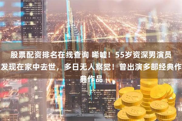 股票配资排名在线查询 唏嘘！55岁资深男演员被发现在家中去世，多日无人察觉！曾出演多部经典作品