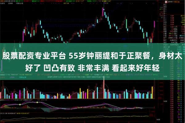 股票配资专业平台 55岁钟丽缇和于正聚餐，身材太好了 凹凸有致 非常丰满 看起来好年轻