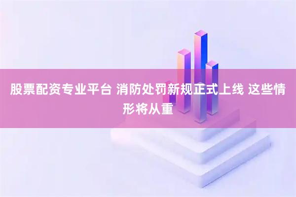 股票配资专业平台 消防处罚新规正式上线 这些情形将从重