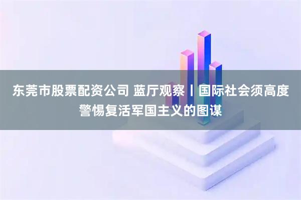 东莞市股票配资公司 蓝厅观察丨国际社会须高度警惕复活军国主义的图谋
