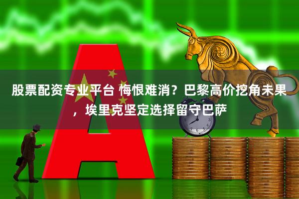 股票配资专业平台 悔恨难消?巴黎高价挖角未果,埃里克坚定选择留守巴萨