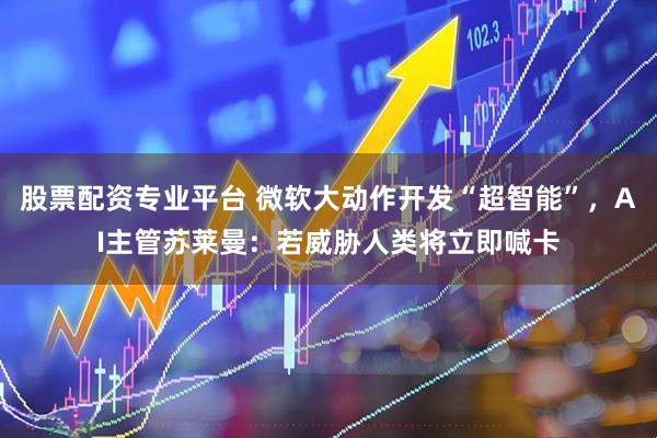 股票配资专业平台 微软大动作开发“超智能”，AI主管苏莱曼：若威胁人类将立即喊卡