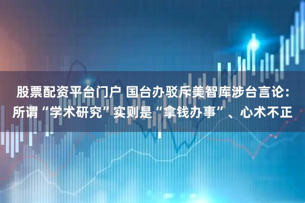 股票配资平台门户 国台办驳斥美智库涉台言论：所谓“学术研究”实则是“拿钱办事”、心术不正