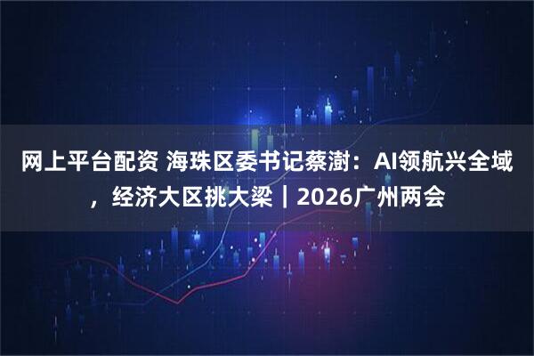 网上平台配资 海珠区委书记蔡澍：AI领航兴全域，经济大区挑大梁｜2026广州两会
