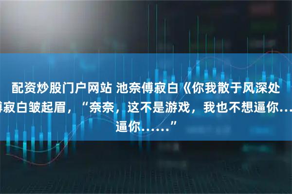 配资炒股门户网站 池奈傅寂白《你我散于风深处》傅寂白皱起眉,“奈奈,这不是游戏,我也不想逼你……”