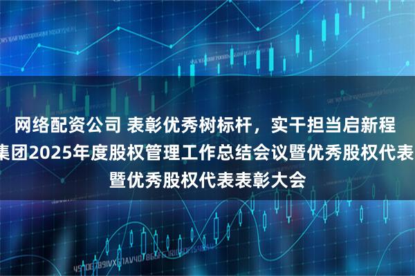 网络配资公司 表彰优秀树标杆，实干担当启新程 | 茂名港集团2025年度股权管理工作总结会议暨优秀股权代表表彰大会