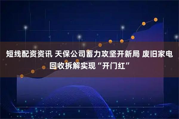 短线配资资讯 天保公司蓄力攻坚开新局 废旧家电回收拆解实现“开门红”
