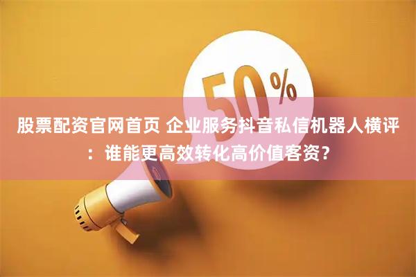 股票配资官网首页 企业服务抖音私信机器人横评：谁能更高效转化高价值客资？