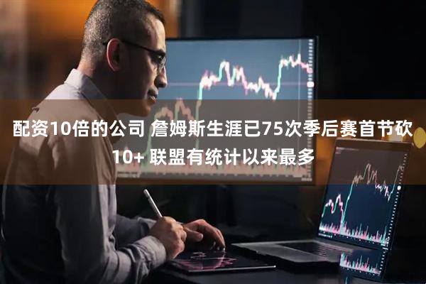 配资10倍的公司 詹姆斯生涯已75次季后赛首节砍10+ 联盟有统计以来最多