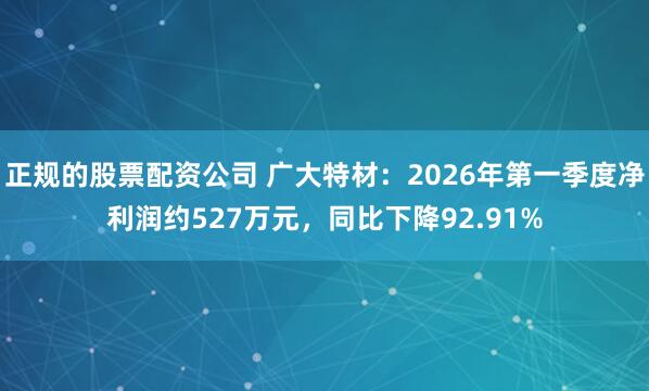 正规的股票配资公司 广大特材：2026年第一季度净利润约527万元，同比下降92.91%